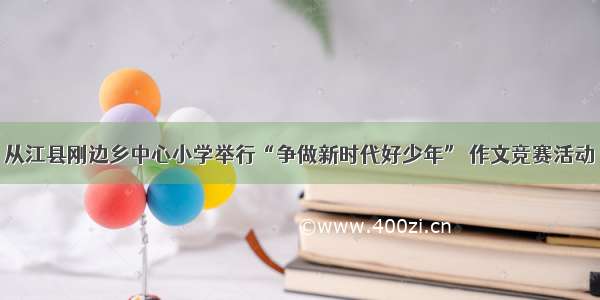 从江县刚边乡中心小学举行“争做新时代好少年” 作文竞赛活动